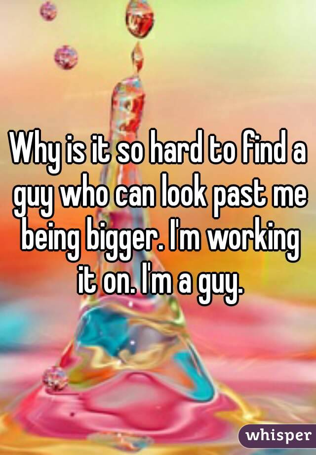 Why is it so hard to find a guy who can look past me being bigger. I'm working it on. I'm a guy.