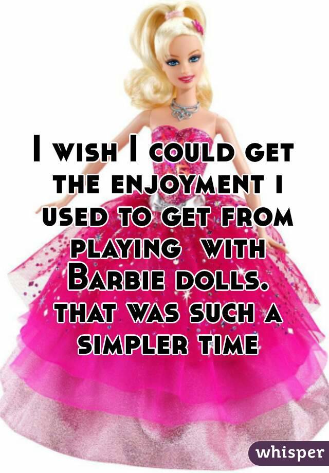 I wish I could get the enjoyment i used to get from playing  with Barbie dolls.
 that was such a simpler time