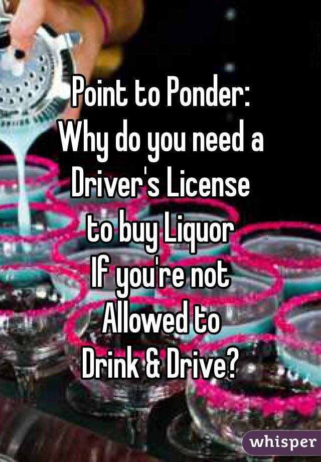 Point to Ponder:
Why do you need a 
Driver's License 
to buy Liquor
If you're not 
Allowed to
Drink & Drive?