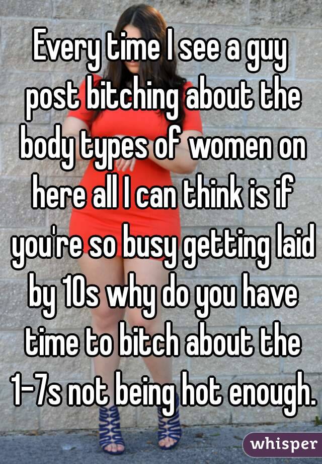 Every time I see a guy post bitching about the body types of women on here all I can think is if you're so busy getting laid by 10s why do you have time to bitch about the 1-7s not being hot enough.