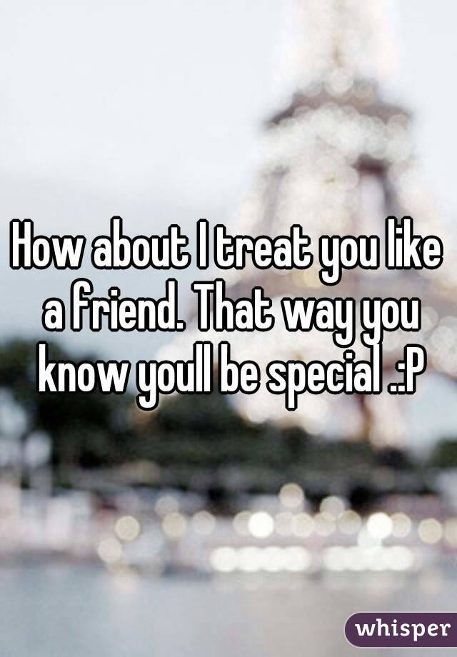 How about I treat you like a friend. That way you know youll be special .:P