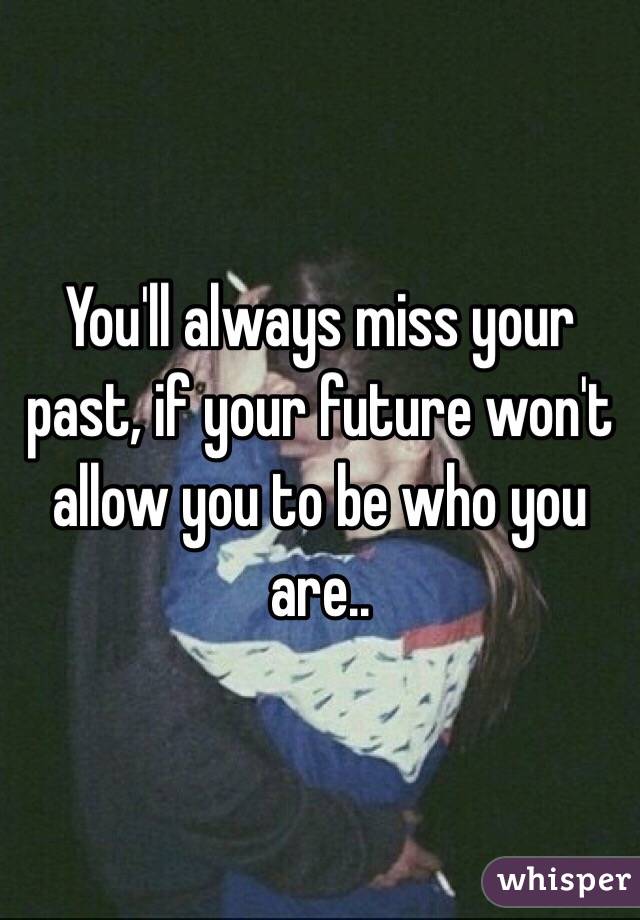 You'll always miss your past, if your future won't allow you to be who you are..