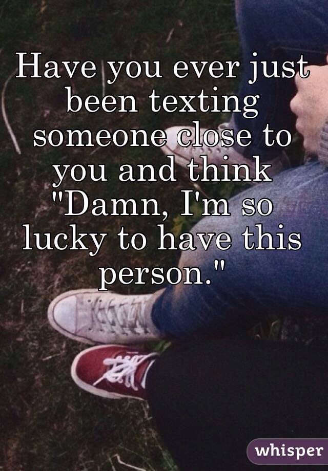 Have you ever just been texting someone close to you and think "Damn, I'm so lucky to have this person."