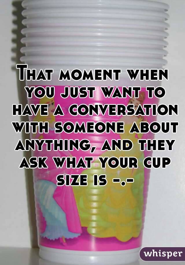 That moment when you just want to have a conversation with someone about anything, and they ask what your cup size is -.-