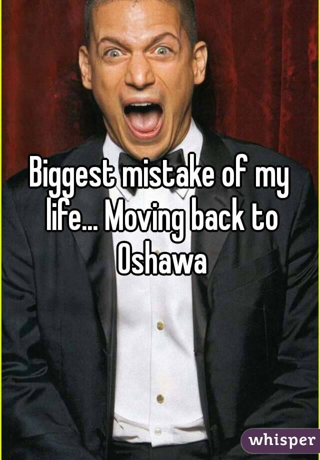 Biggest mistake of my life... Moving back to Oshawa