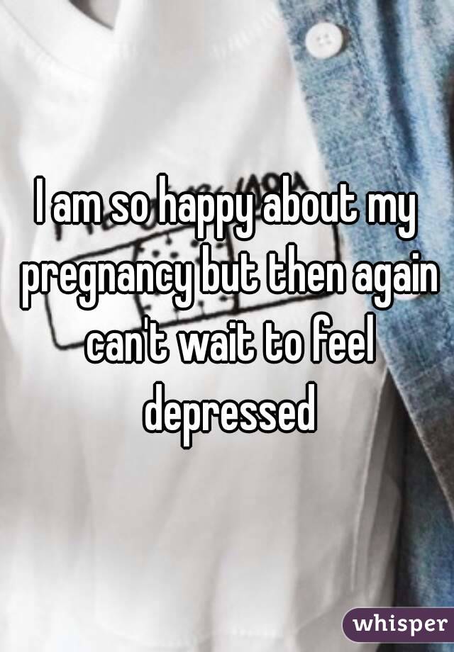 I am so happy about my pregnancy but then again can't wait to feel depressed