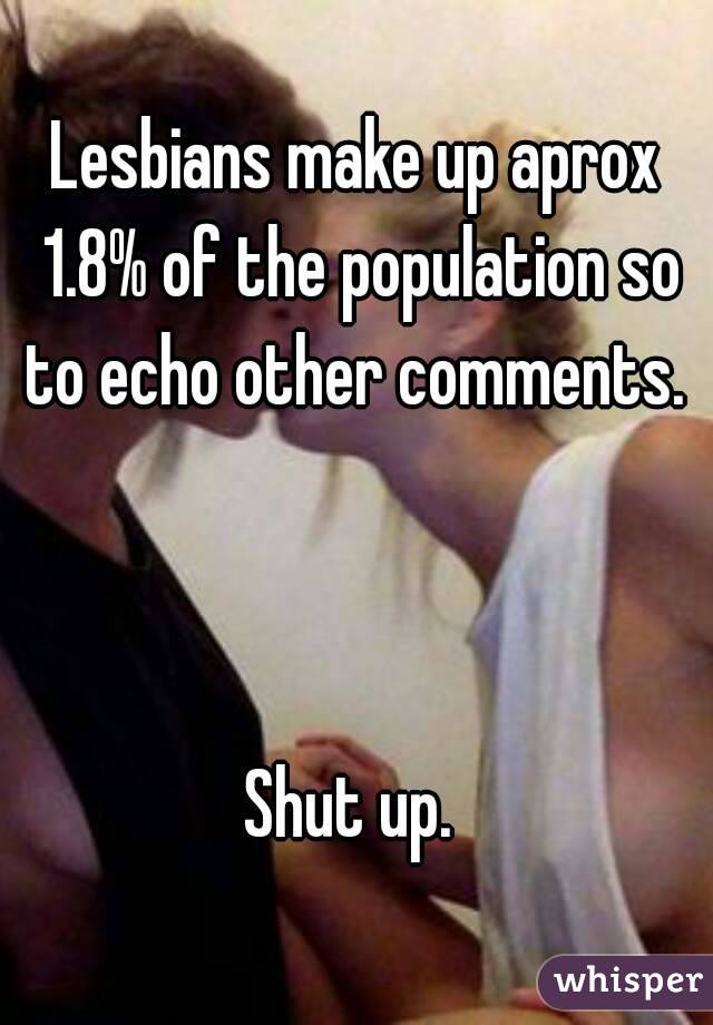 Lesbians make up aprox 1.8% of the population so to echo other comments. 



Shut up. 