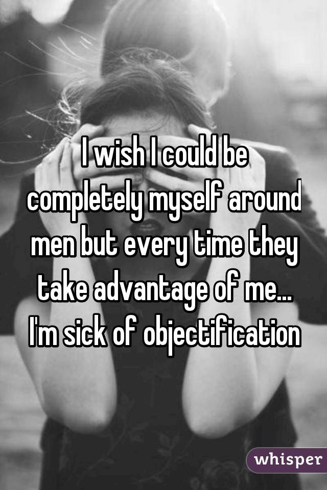 I wish I could be completely myself around men but every time they take advantage of me... I'm sick of objectification