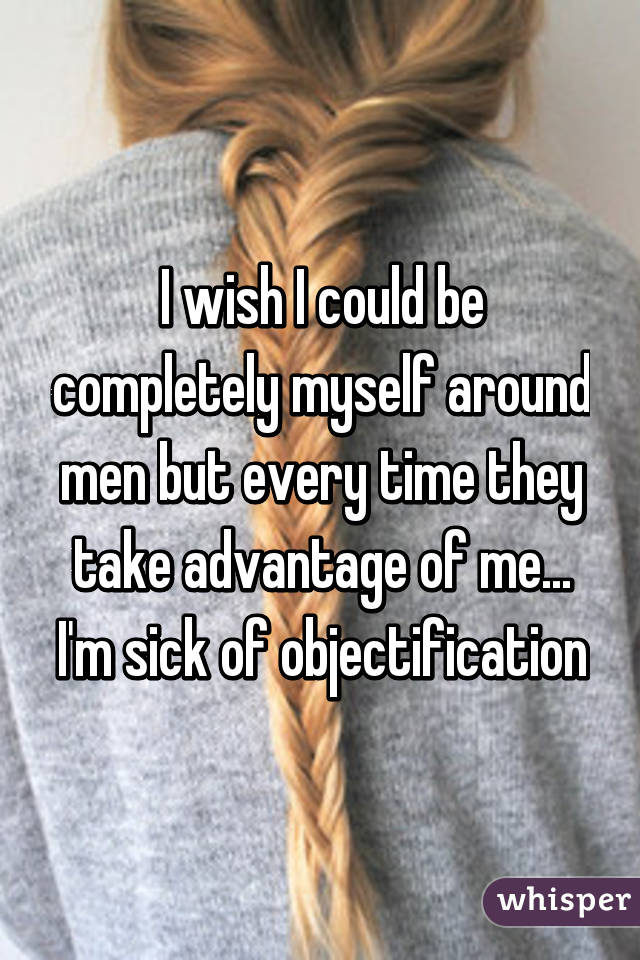 I wish I could be completely myself around men but every time they take advantage of me... I'm sick of objectification