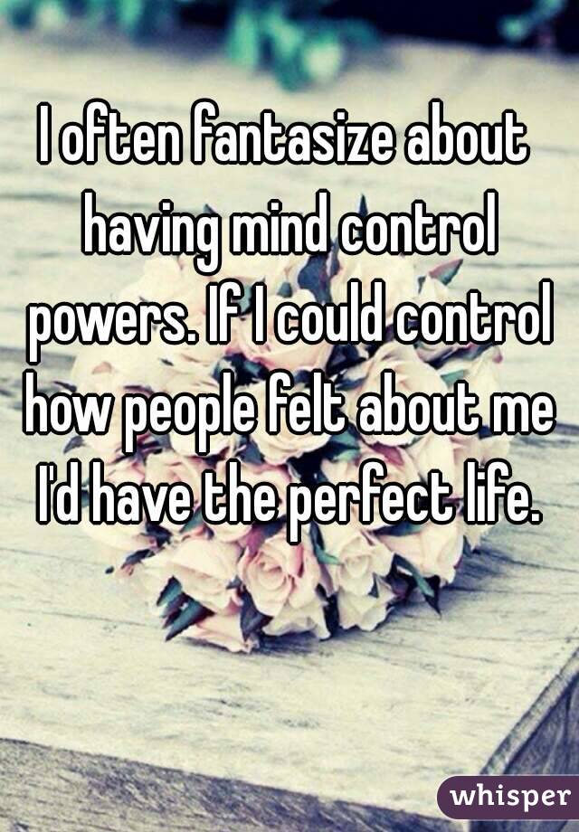 I often fantasize about having mind control powers. If I could control how people felt about me I'd have the perfect life.