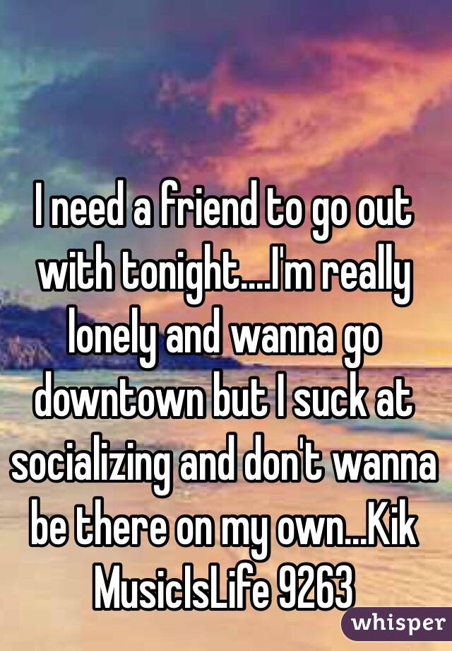 I need a friend to go out with tonight....I'm really lonely and wanna go downtown but I suck at socializing and don't wanna be there on my own...Kik MusicIsLife 9263