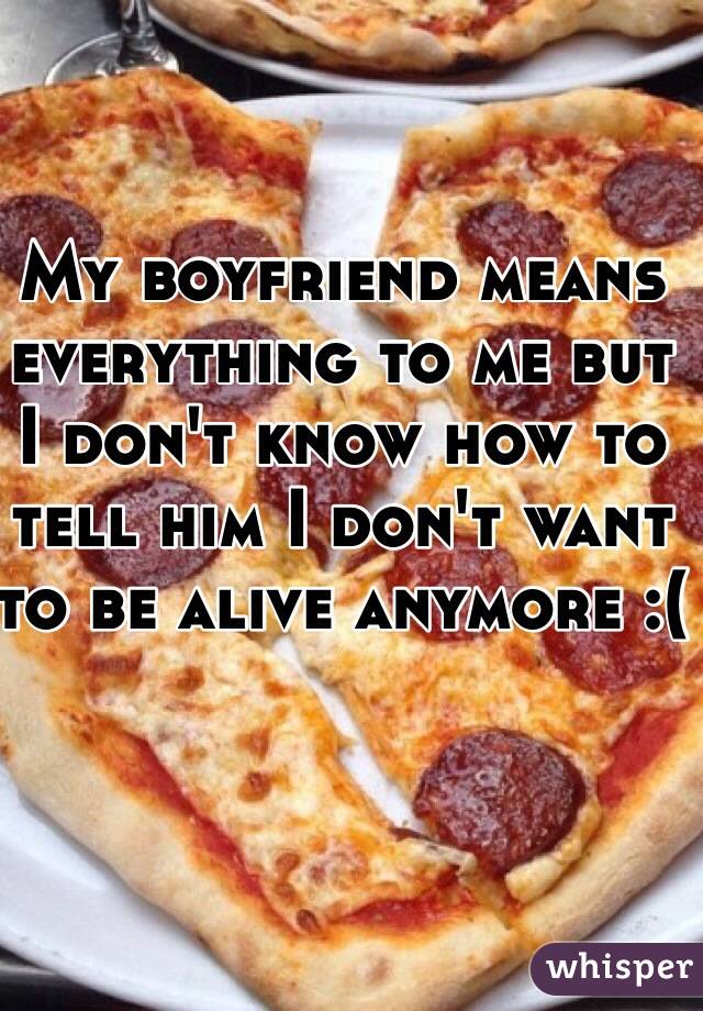 My boyfriend means everything to me but I don't know how to tell him I don't want to be alive anymore :(