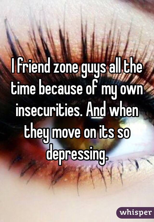 I friend zone guys all the time because of my own insecurities. And when they move on its so depressing. 