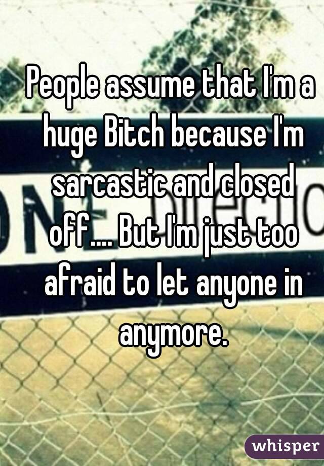 People assume that I'm a huge Bitch because I'm sarcastic and closed off.... But I'm just too afraid to let anyone in anymore.