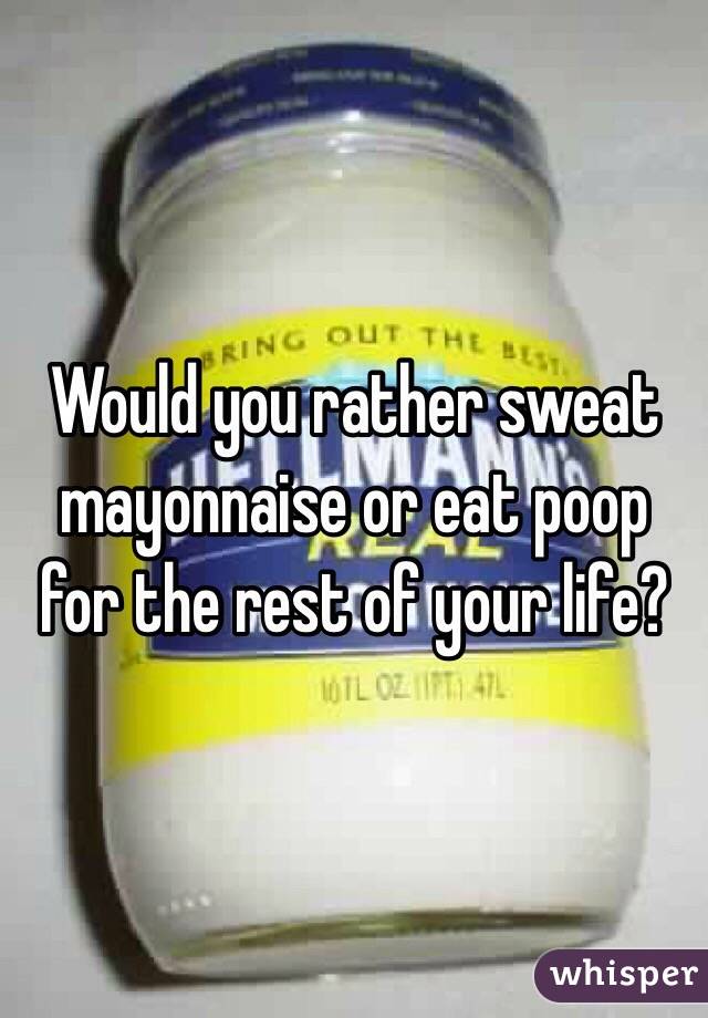 Would you rather sweat mayonnaise or eat poop for the rest of your life?