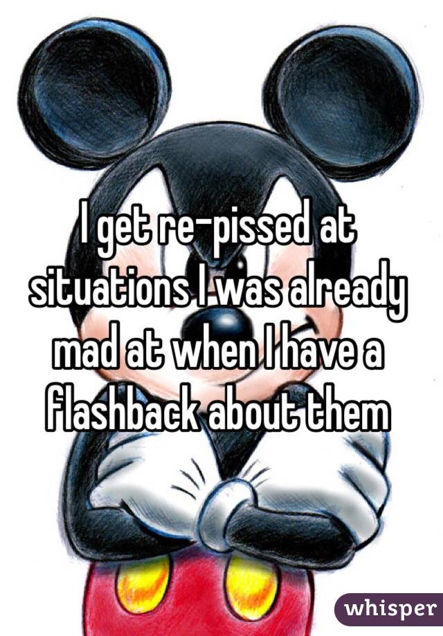 I get re-pissed at situations I was already mad at when I have a flashback about them 