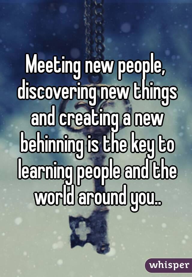 Meeting new people, discovering new things and creating a new behinning is the key to learning people and the world around you..