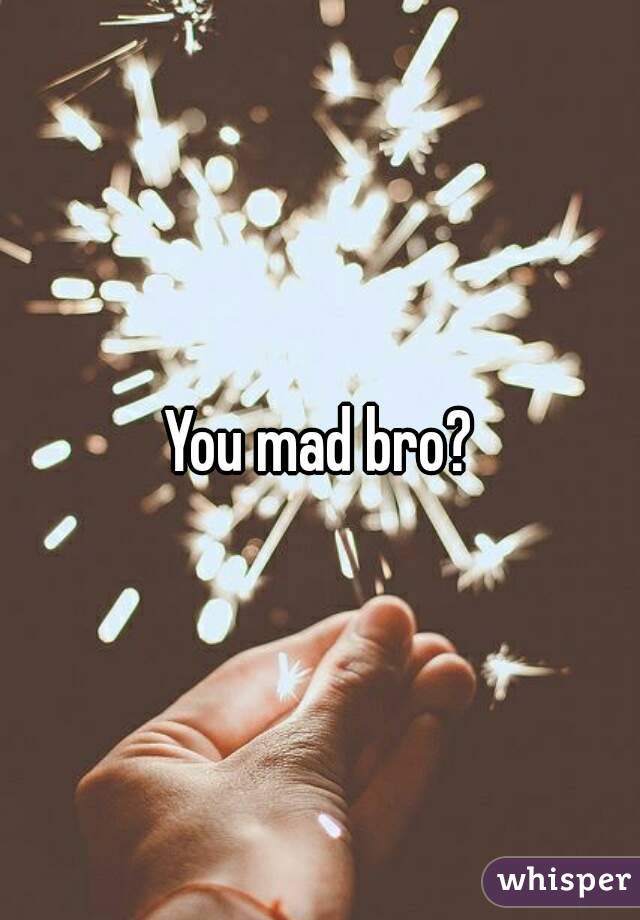 You mad bro?