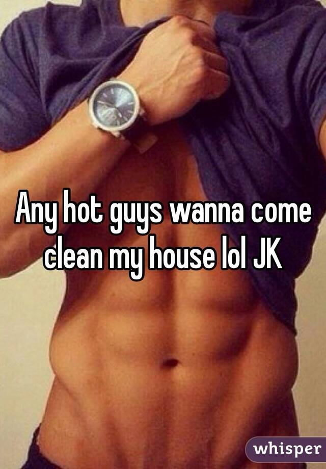 Any hot guys wanna come clean my house lol JK