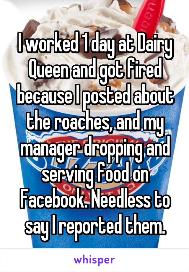 I worked 1 day at Dairy Queen and got fired because I posted about the roaches, and my manager dropping and serving food on Facebook. Needless to say I reported them.