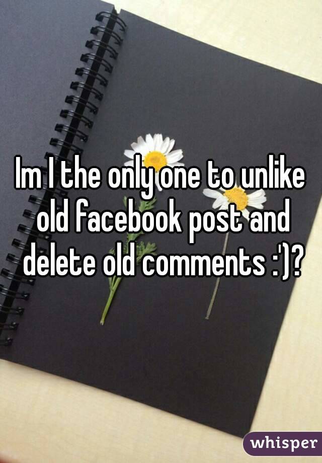 Im I the only one to unlike old facebook post and delete old comments :')?
