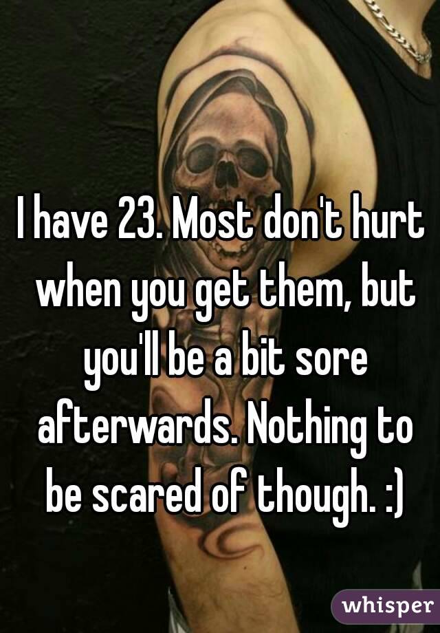 I have 23. Most don't hurt when you get them, but you'll be a bit sore afterwards. Nothing to be scared of though. :)