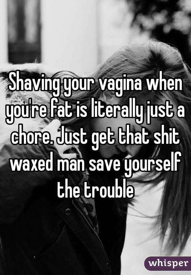 Shaving your vagina when you're fat is literally just a chore. Just get that shit waxed man save yourself the trouble 