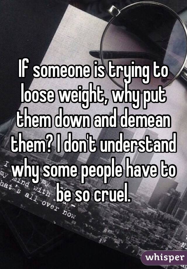 If someone is trying to loose weight, why put them down and demean them? I don't understand why some people have to be so cruel. 