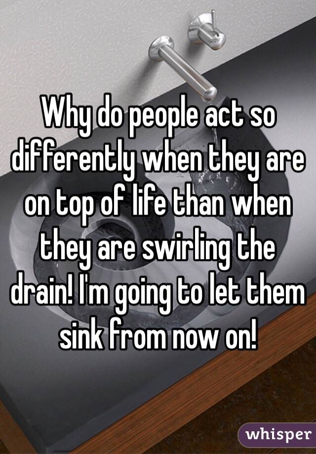 Why do people act so differently when they are on top of life than when they are swirling the drain! I'm going to let them sink from now on! 