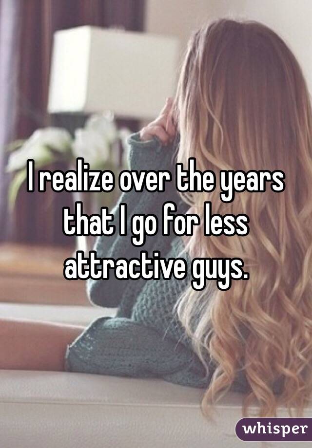 I realize over the years that I go for less attractive guys.