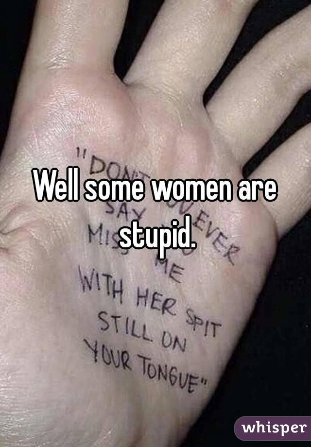 Well some women are stupid.