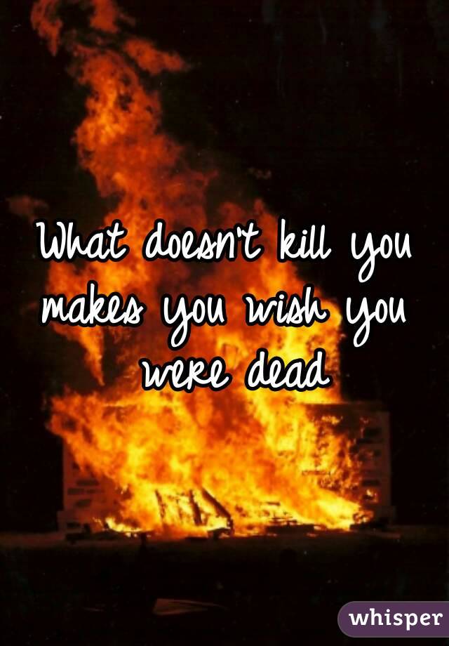 What doesn't kill you
makes you wish you were dead