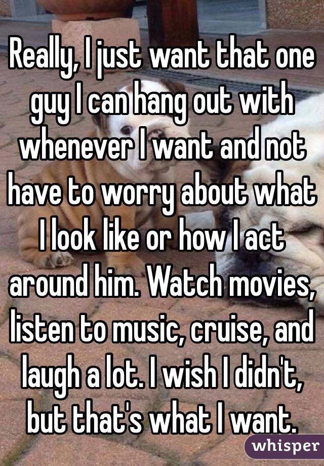 Really, I just want that one guy I can hang out with whenever I want and not have to worry about what I look like or how I act around him. Watch movies, listen to music, cruise, and laugh a lot. I wish I didn't, but that's what I want. 