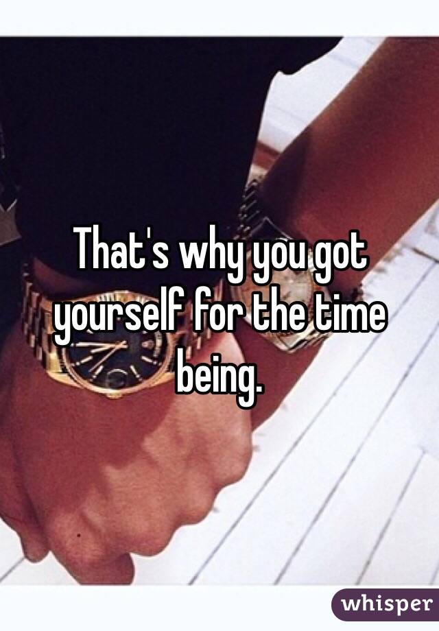 That's why you got yourself for the time being.