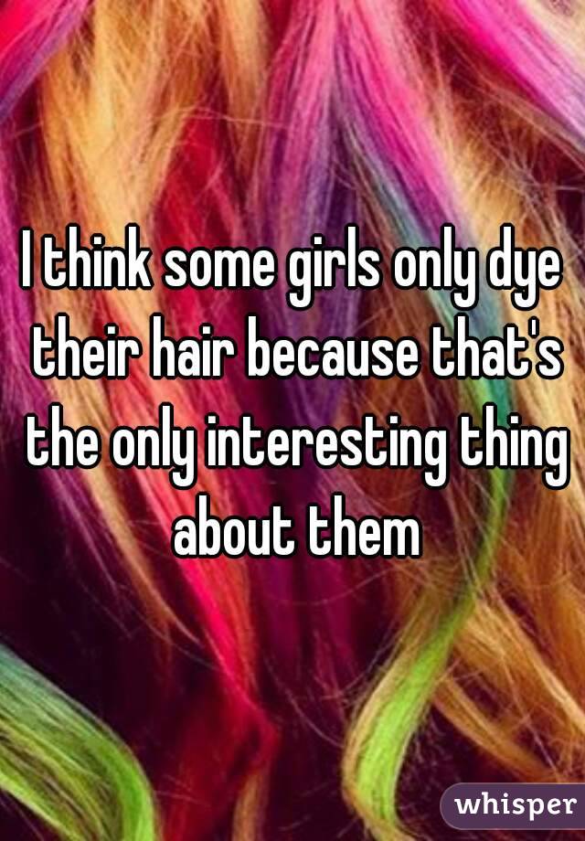 I think some girls only dye their hair because that's the only interesting thing about them