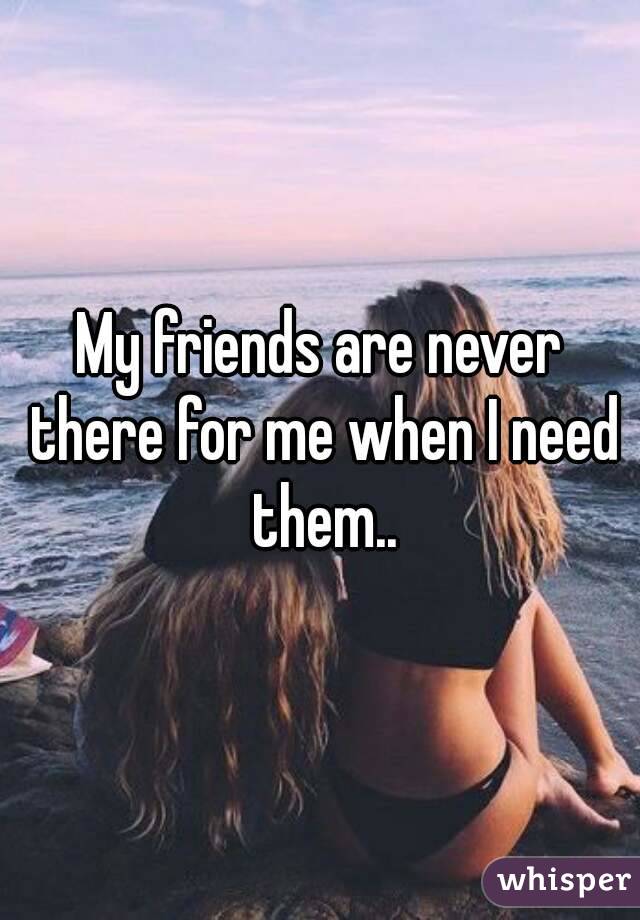 My friends are never there for me when I need them..