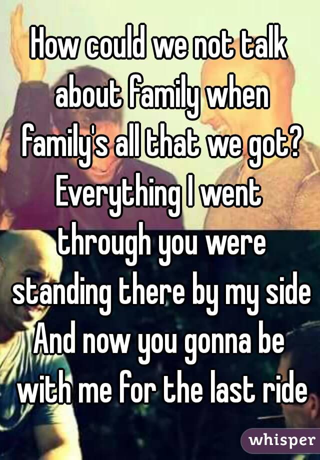 How could we not talk about family when family's all that we got?
Everything I went through you were standing there by my side
And now you gonna be with me for the last ride