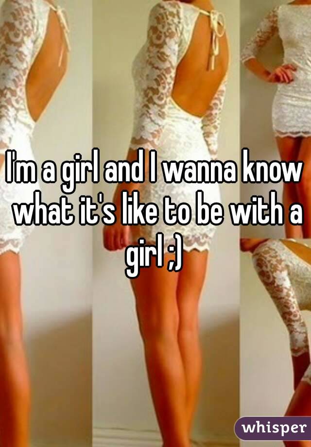 I'm a girl and I wanna know what it's like to be with a girl ;) 