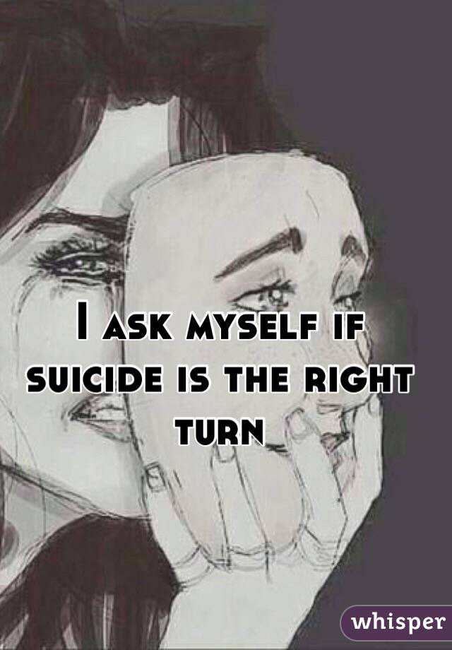 I ask myself if suicide is the right turn