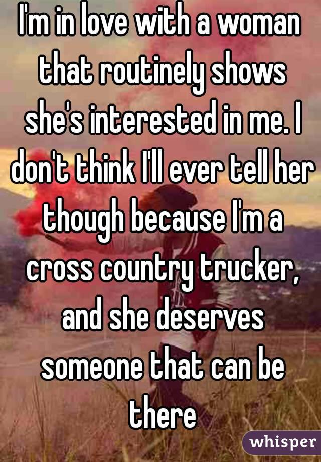 I'm in love with a woman that routinely shows she's interested in me. I don't think I'll ever tell her though because I'm a cross country trucker, and she deserves someone that can be there