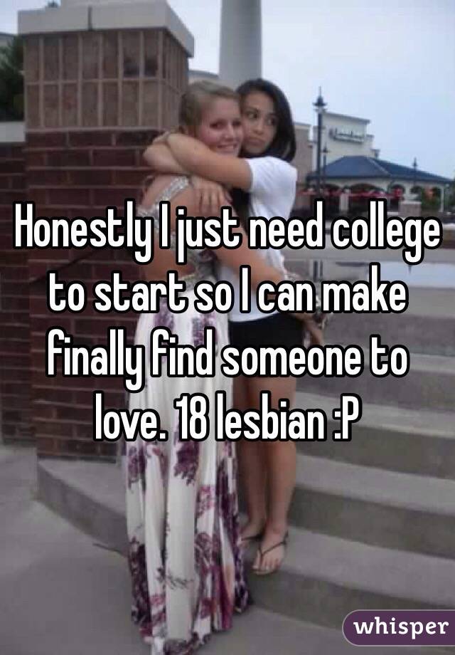 Honestly I just need college to start so I can make finally find someone to love. 18 lesbian :P