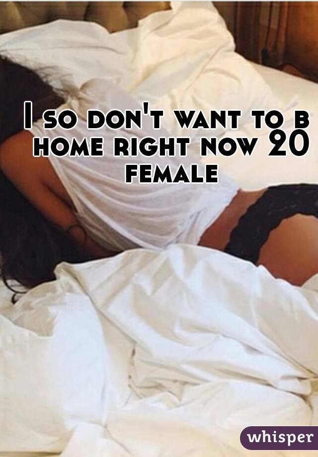 I so don't want to b home right now 20 female