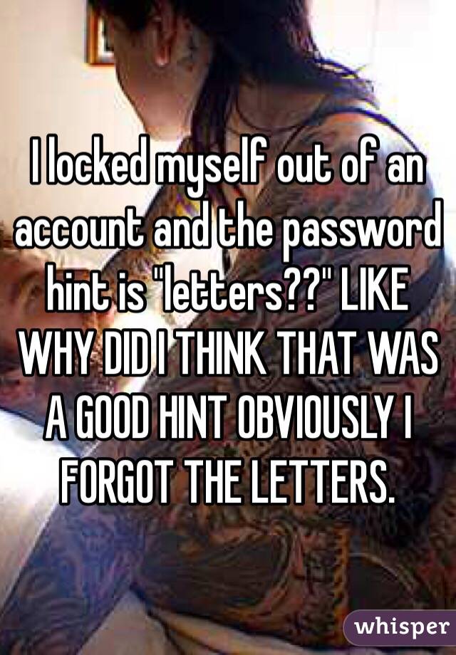 I locked myself out of an account and the password hint is "letters??" LIKE WHY DID I THINK THAT WAS A GOOD HINT OBVIOUSLY I FORGOT THE LETTERS. 