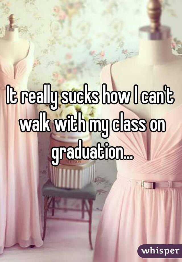 It really sucks how I can't walk with my class on graduation...