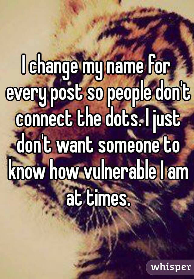 I change my name for every post so people don't connect the dots. I just don't want someone to know how vulnerable I am at times.