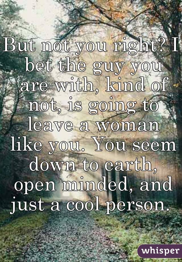 But not you right? I bet the guy you are with, kind of not, is going to leave a woman like you. You seem down to earth, open minded, and just a cool person. 