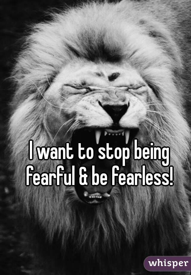 I want to stop being fearful & be fearless! 