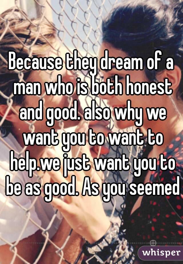 Because they dream of a man who is both honest and good. also why we want you to want to help.we just want you to be as good. As you seemed