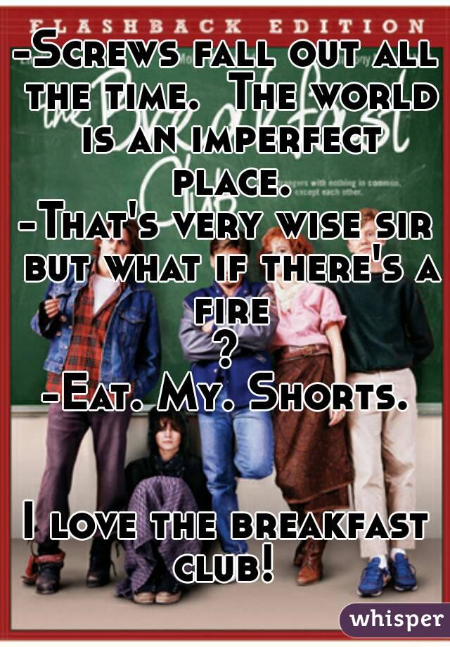 -Screws fall out all the time.  The world is an imperfect place.
-That's very wise sir but what if there's a fire?
-Eat. My. Shorts.


I love the breakfast club! 