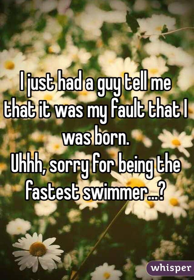 I just had a guy tell me that it was my fault that I was born. 
Uhhh, sorry for being the fastest swimmer...?